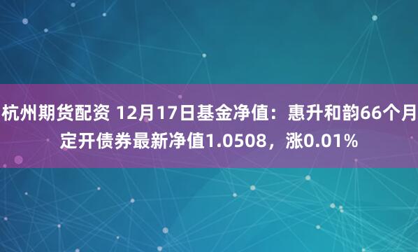 杭州期货配资 12月17日基金净值：惠升和韵66个月定开债券最新净值1.0508，涨0.01%