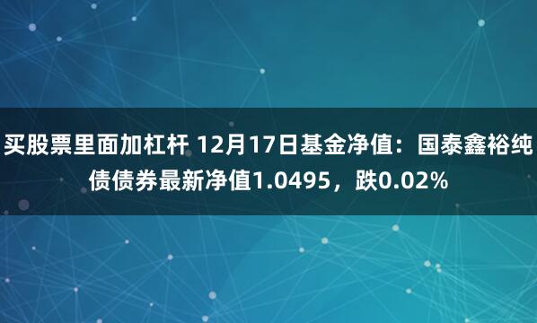 买股票里面加杠杆 12月17日基金净值：国泰鑫裕纯债债券最新净值1.0495，跌0.02%