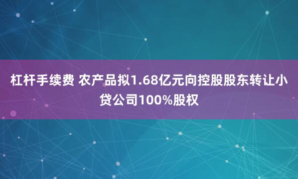 杠杆手续费 农产品拟1.68亿元向控股股东转让小贷公司100%股权