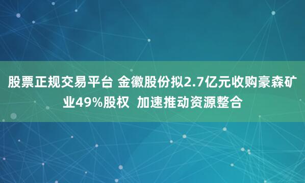 股票正规交易平台 金徽股份拟2.7亿元收购豪森矿业49%股权  加速推动资源整合