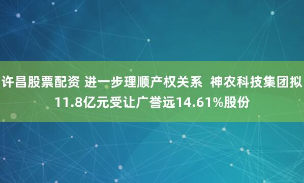 许昌股票配资 进一步理顺产权关系  神农科技集团拟11.8亿元受让广誉远14.61%股份