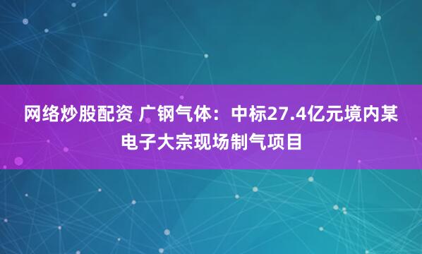 网络炒股配资 广钢气体：中标27.4亿元境内某电子大宗现场制气项目