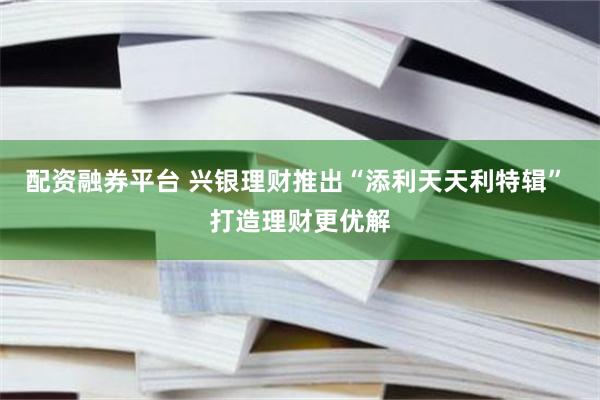 配资融券平台 兴银理财推出“添利天天利特辑” 打造理财更优解