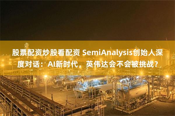 股票配资炒股看配资 SemiAnalysis创始人深度对话：AI新时代，英伟达会不会被挑战？