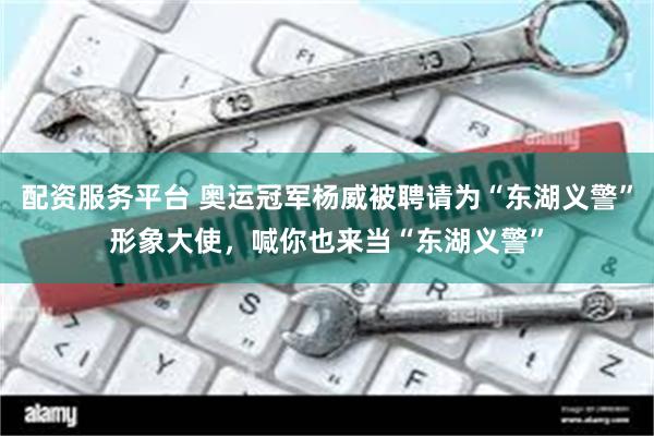 配资服务平台 奥运冠军杨威被聘请为“东湖义警”形象大使，喊你也来当“东湖义警”