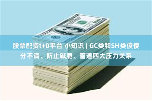 股票配资t+0平台 小知识 | GC类和SH类傻傻分不清、防止碱脆、管道四大压力关系