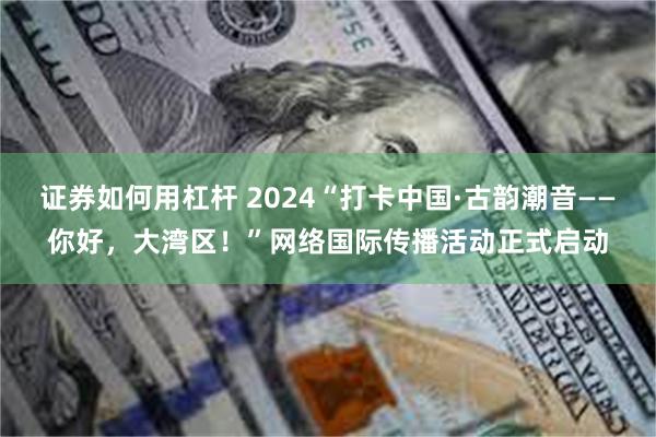 证券如何用杠杆 2024“打卡中国·古韵潮音——你好，大湾区！”网络国际传播活动正式启动