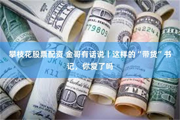 攀枝花股票配资 金哥有话说丨这样的“带货”书记，你爱了吗