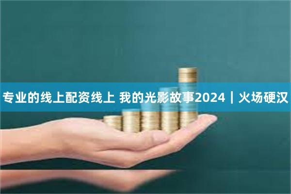 专业的线上配资线上 我的光影故事2024｜火场硬汉