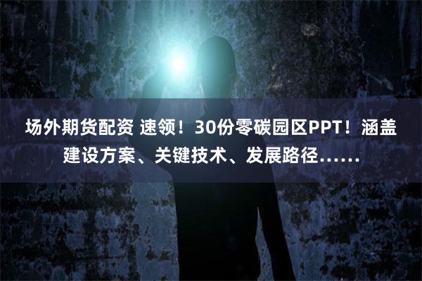 场外期货配资 速领！30份零碳园区PPT！涵盖建设方案、关键技术、发展路径……