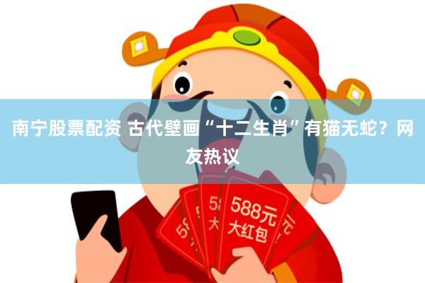 南宁股票配资 古代壁画“十二生肖”有猫无蛇？网友热议