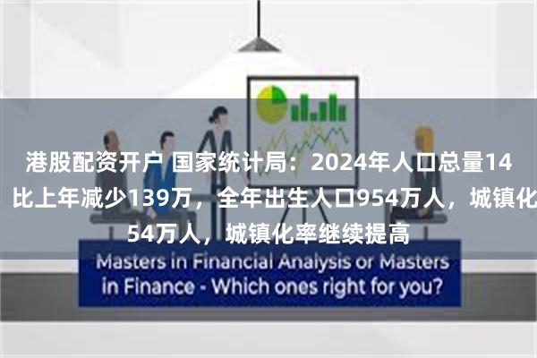 港股配资开户 国家统计局：2024年人口总量140828万人，比上年减少139万，全年出生人口954万人，城镇化率继续提高