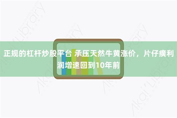 正规的杠杆炒股平台 承压天然牛黄涨价，片仔癀利润增速回到10年前