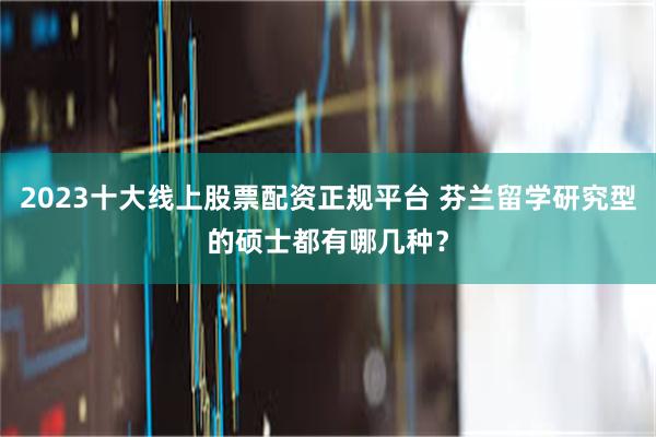 2023十大线上股票配资正规平台 芬兰留学研究型的硕士都有哪几种？