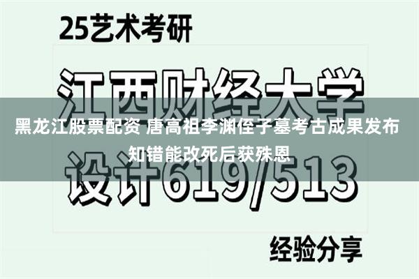 黑龙江股票配资 唐高祖李渊侄子墓考古成果发布 知错能改死后获殊恩