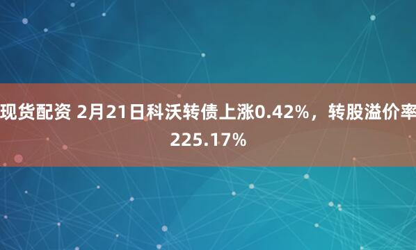 现货配资 2月21日科沃转债上涨0.42%，转股溢价率225.17%