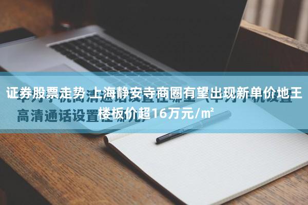 证券股票走势 上海静安寺商圈有望出现新单价地王 楼板价超16万元/㎡