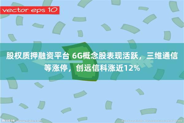 股权质押融资平台 6G概念股表现活跃，三维通信等涨停，创远信科涨近12%