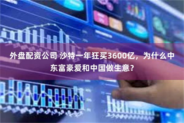 外盘配资公司 沙特一年狂买3600亿，为什么中东富豪爱和中国做生意？