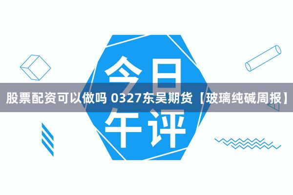 股票配资可以做吗 0327东吴期货【玻璃纯碱周报】