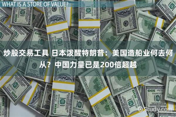 炒股交易工具 日本泼醒特朗普：美国造船业何去何从？中国力量已是200倍超越