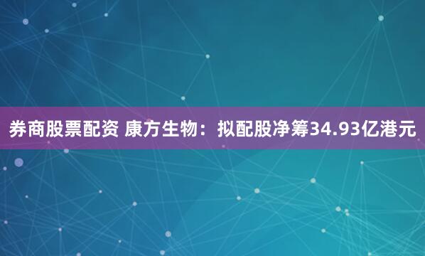 券商股票配资 康方生物：拟配股净筹34.93亿港元