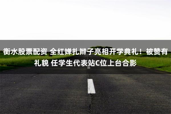 衡水股票配资 全红婵扎辫子亮相开学典礼！被赞有礼貌 任学生代表站C位上台合影
