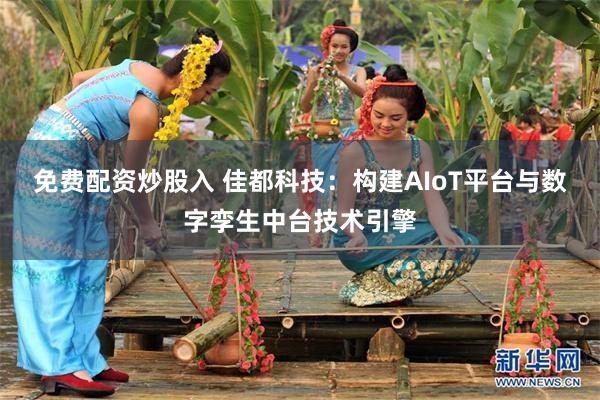 免费配资炒股入 佳都科技：构建AIoT平台与数字孪生中台技术引擎