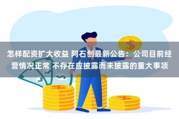 怎样配资扩大收益 阿石创最新公告：公司目前经营情况正常 不存在应披露而未披露的重大事项