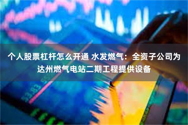 个人股票杠杆怎么开通 水发燃气：全资子公司为达州燃气电站二期工程提供设备