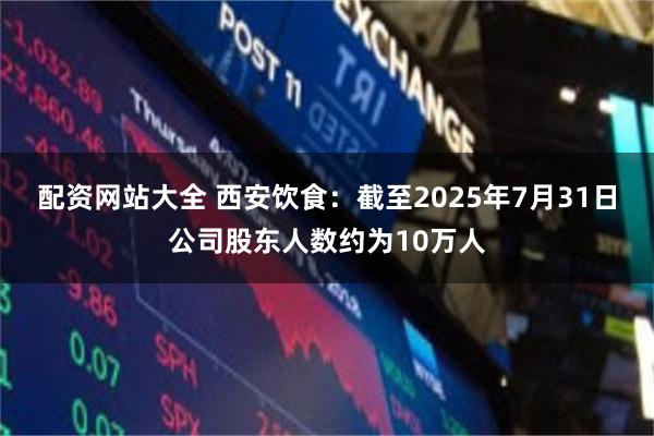 配资网站大全 西安饮食：截至2025年7月31日公司股东人数约为10万人