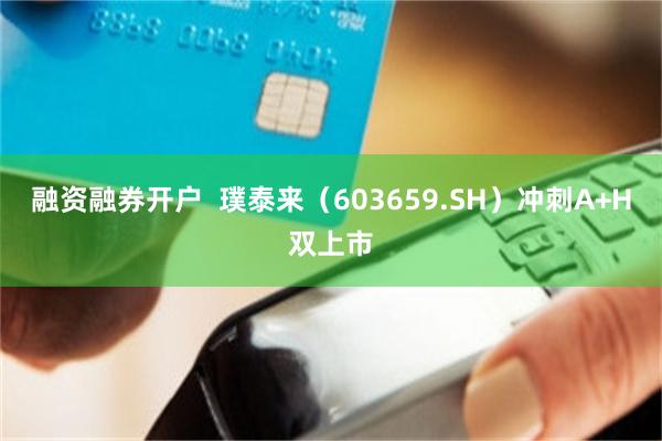 融资融券开户  璞泰来（603659.SH）冲刺A+H双上市