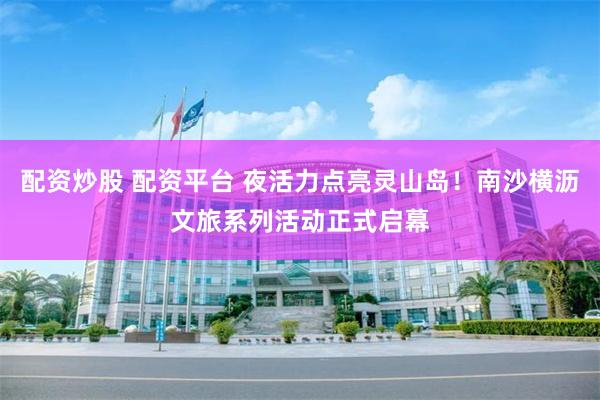 配资炒股 配资平台 夜活力点亮灵山岛！南沙横沥文旅系列活动正式启幕